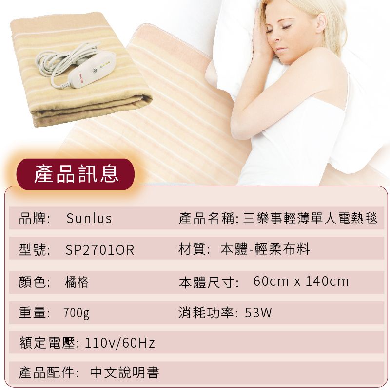 產品訊息品牌: Sunlus產品名稱: 三樂事輕薄單人電熱毯型號: SP2701OR材質:本體-輕柔布料顏色: 橘格本體尺寸: 60cm x 140cm重量: 700g額定電壓: 110v/60Hz產品配件:中文說明書消耗功率:53W