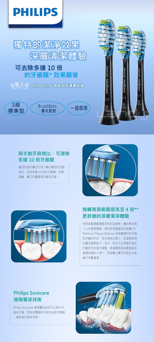 PHILIPS獨特的潔淨果可去除多達10 的牙菌膜*效果顯著  效PHILIPS SonicareC3C33組標準型一插即用模式配對與手動牙刷相比可清除多達10倍牙菌膜活的設計讓它可深入觸及的牙齒部位去除多10倍的牙菌膜效果真正深層清潔和牙齒Philips Sonicare進階技術Philips Sonicare 進階聲波技術可以將水份推往牙縫而則可有效去除牙菌膜每日潔淨效果。接觸表面範提高至4倍更舒適的深層潔淨體驗使用自動調整清潔技術的時讓您享受個人化的清潔體驗彈性圍邊設計C3Premium Plaque Defense 刷頭您的牙齒和的形狀吸收的壓力並增強我們的聲波清潔能力。另外,刷毛可以根據牙齒和牙齦的形狀進行調整,將接觸表面範圍提高至普通刷頭的4倍**,即使難以觸及的部位也能進行深層清潔。