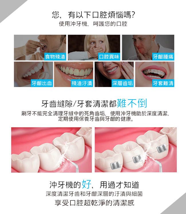 您,有以下口腔煩惱嗎?使用沖牙機,呵護您的口腔食物殘渣口腔異味牙齦腫痛牙齦出血殘渣汙漬深層齒垢牙套難清牙齒縫隙牙套清潔都難不倒刷牙不能完全清理牙縫中的死角齒垢,使用沖牙機助於深度清潔,定期使用保養牙齒與牙齦的健康。沖牙機的好,用過才知道深度清潔牙齒和牙齦深層的汙漬與細菌享受口腔超乾淨的清潔感