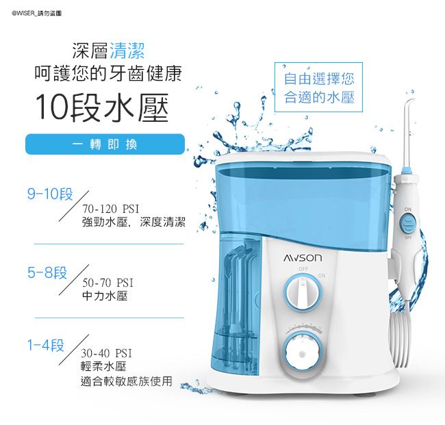 @WISER_請勿盜圖深層清潔呵護您的牙齒健康10段水壓一轉即換段70-120 PSI強勁水壓,深度清潔5-8段50-70 PSI1-4段中力水壓30-40 PSI輕柔水壓適合較敏感族使用自由選擇您合適的水壓ONONOFF