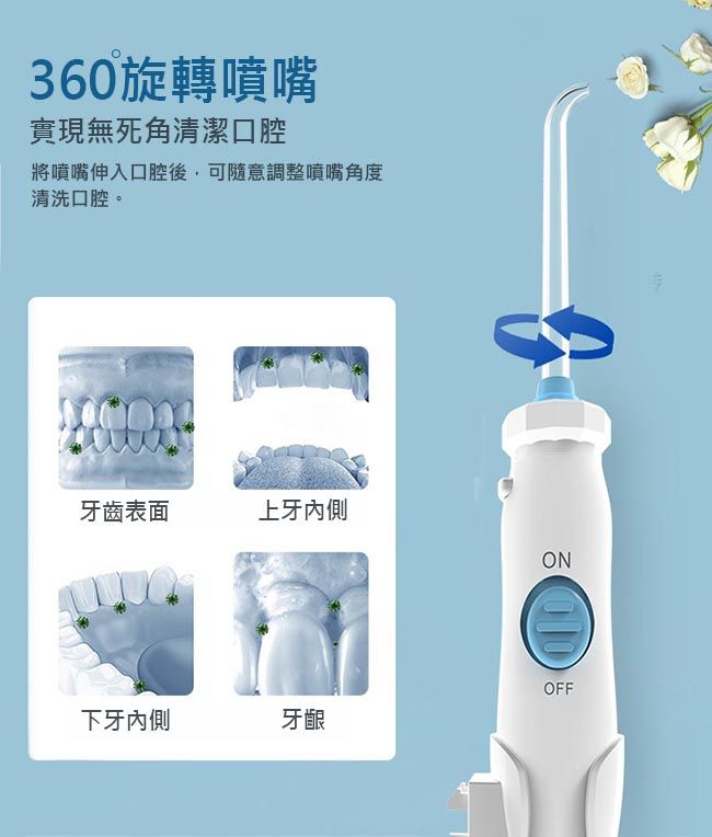 360旋轉噴嘴實現無死角清潔口腔將噴嘴伸入口腔後可隨意調整噴嘴角度清洗口腔。牙齒表面上牙內側下牙內側牙齦OFF