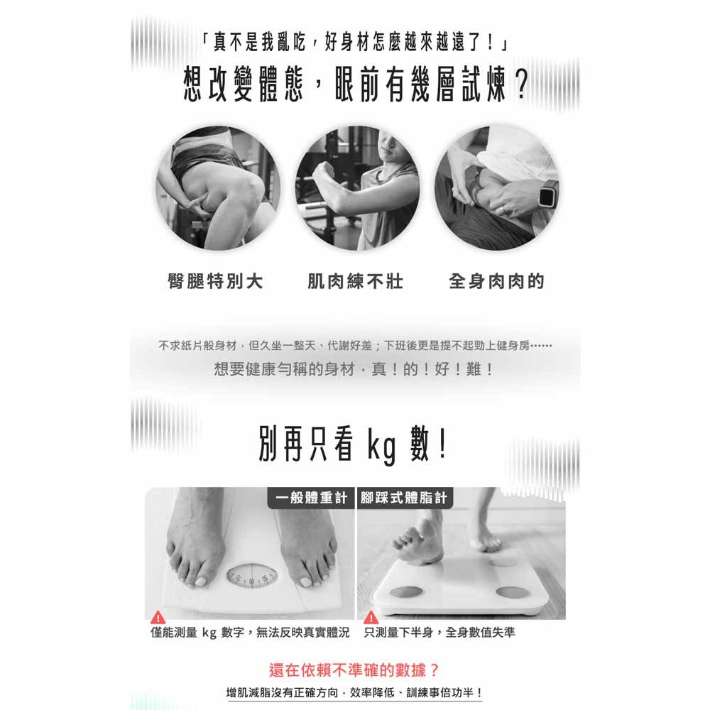 「真不是我亂吃,好身材怎麼越來越遠了!」想改變體態,眼前有幾層試煉?臀腿特別大 肌肉練不壯 全身肉肉的不求紙片般身材,但久坐一整天代謝好差;下班後更是提不起勁上想要健康勻稱的身材,真!的!好!難!別再只看 kg 數一般體重計 腳踩式體脂計僅能測量 kg 數字,無法反映真實體況 只測量下半身,全身數值失準還在依賴不準確的數據?增肌減脂沒有正確方向,效率降低、訓練事倍功半!