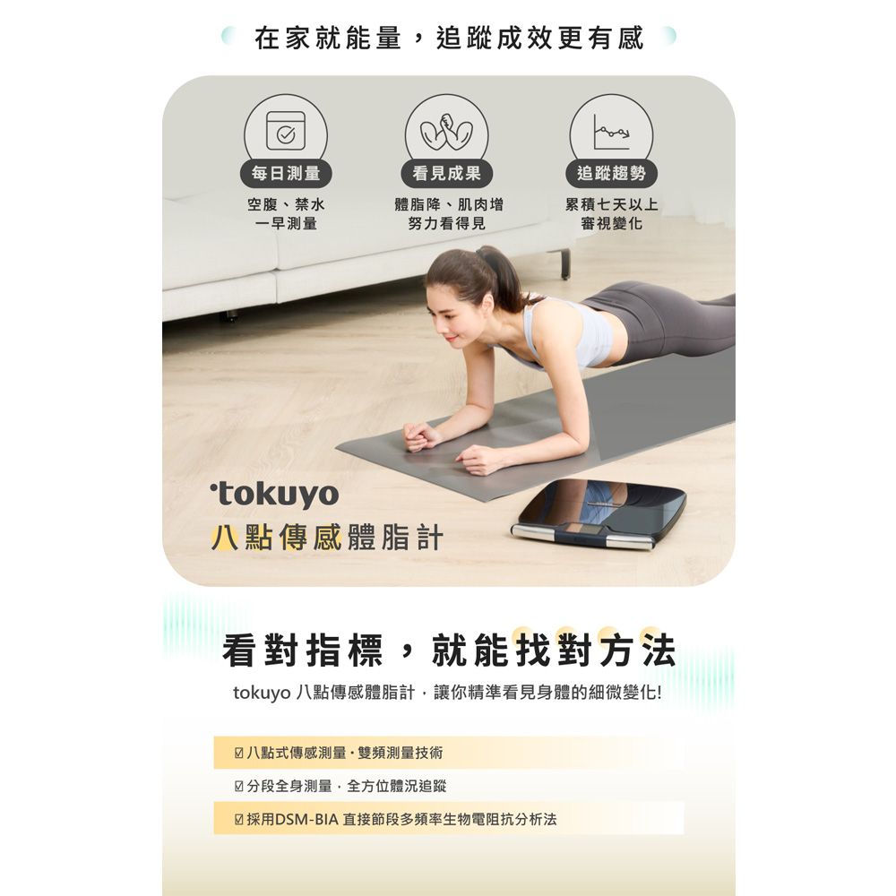 在家就能量追蹤成效更有感每日測量看見成果追蹤趨勢空腹、禁水一早測量體脂降、肌肉增努力看得見累積七天以上審視變化八點傳感體脂計看對指標,就能找對方法tokuyo 八點傳感體脂計,讓你精準看見身體的細微變化!八點式傳感測量雙頻測量技術☑分段全身測量,全方位體況追蹤☑採用DSM-BIA 直接節段多頻率生物電阻抗分析法