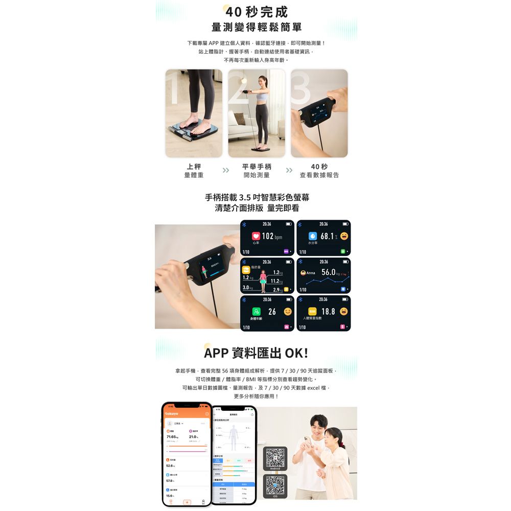 40 秒完成量測變得輕鬆簡單下載APP 建立個人資料確認藍牙連接即可開始測量!站上體脂計握著手柄自動連結使用者基礎資訊不再每次重新輸入身高年齡。上量體重平舉手柄開始測量40秒查看數據報告手柄搭載3.5 智慧彩色螢幕清楚介面排版 量完即看 102 1/1068.1 56.01.22.91/1020:362618.81/101/10APP 資料匯出 OK!拿起手機查看完整 56項身體組成解析提供7/30/90天追蹤面板可切換體重/體脂率/BMI 等指標分別查看趨勢變化。可輸出單日數據、量測報告、及7/30/90天數據 excel 檔,21.0更多分析你應用!