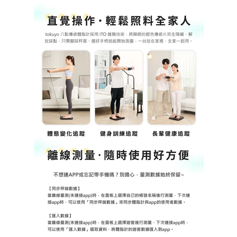 直覺操作輕鬆照料全家人tokuyo 八點傳感體脂計採用ITO鍍膜技術將顯眼的銀色傳感片完全隱藏、解放踩點只需腳踩面、握好手柄就能開始測量一台放在家裡全家一起用。體態變化追蹤健身訓練追蹤長輩健康追蹤離線測量·隨時使用好方便不想連APP或忘記帶手機嗎?別擔心,量測數據始終保留~【同步秤端數據當離線量測(未連接app)時,在面板上選擇自己的帳號名稱進行測量,下次連接app時,可以使用「同步秤端數據」來同步體脂計與app的使用者數據。【匯入數據】當離線量測(未連接app)時,在面板上選擇遊客進行測量,下次連接app時,可以使用「匯入數據」選取資料,將體脂計的遊客數據匯入到app。