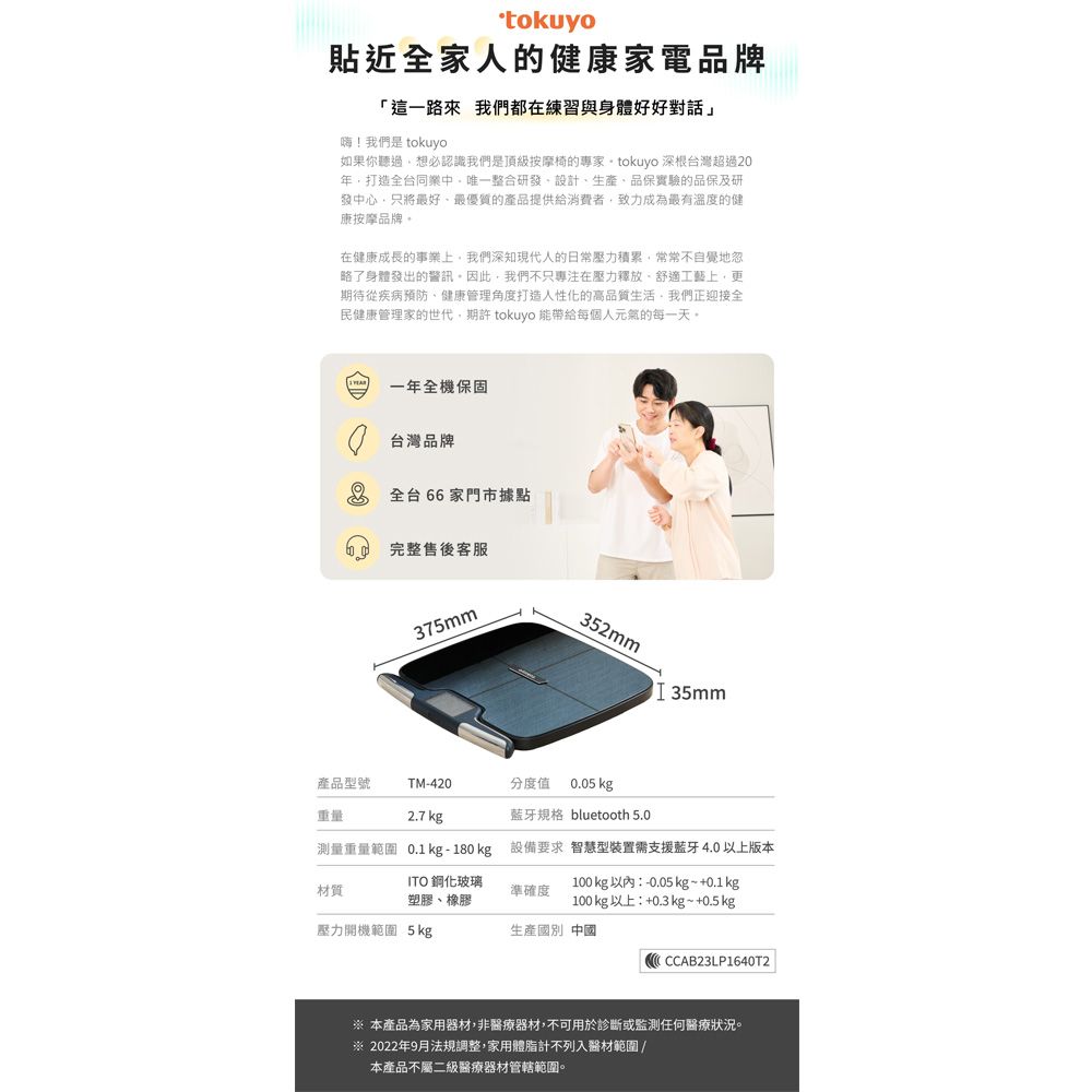 tokuyo貼近全家人的健康家電品牌「這一路來 我們都在練習與身體好好對話」!我們是 tokuyo如果你聽過想必認識我們是頂級按摩椅的專家 tokuyo 深根灣超過2年打造全台同中唯一整合研發設計生產品保實驗的品保及研發中心只將最好、最優質的產品提供給消費者致力成為最有溫度的健康按摩品牌在健康成長的事業上我們深知現代人的日常壓力積累常常不自覺地忽略了身體發出的警訊。因此,我們不只專注在壓力釋放、舒適工藝上,更期待從疾病預防、健康管理角度打造人性化的高品質生活,我們正迎接全民健康管理家的世代,期許 tokuyo 能帶給每個人元氣的每一天。一年全機保固0 台灣品牌 全台66家門市據點完整售後客服375mm352mmI 35mm產品型號TM-420分度值 0.05 kg重量:2.7 kg藍牙規格 bluetooth 5.0測量重量範圍 0.1kg-180kg 設備要求 智慧型裝置需支援藍牙4.0以上版本材質ITO 鋼化玻璃塑膠、橡膠準確度100kg以內:-0.05 kg ~ +0.1kg100kg以上:+0.3 kg~+0.5 kg壓力開機範圍 5kg生產國別 中國CCAB23LP1640T2 本產品為家用器材,非醫療器材,不可用於診斷或監測任何醫療狀況。※ 2022年9月法規調整,家用體脂計不列入醫材範圍/本產品不屬二級醫療器材管轄範圍。