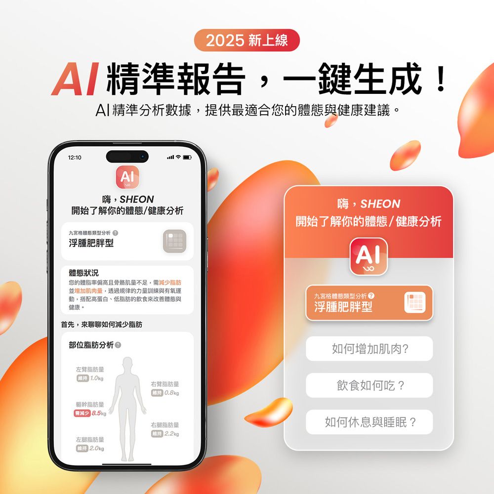 2025 新上線精準報告,一鍵生成!精準分析數據,提供最適合您的體態與健康建議。12:10嗨,SHEON開始了解你的體態/健康分析九宮格類型分析浮腫肥胖型嗨,SHEON開始了解你的體態/健康分析8體態狀況您的體脂率偏高且量不足,需減少脂肪並增加肌肉量,透過規律的力量訓練與有氧運動,搭配高蛋白、低脂肪的飲食來改善體態與健康。首先,來聊聊如何減少脂肪部位脂肪分析 九宮格體態類型分析浮腫肥胖型如何增加肌肉?左臂脂肪量1.0kg右臂脂肪量0.8kg軀幹脂肪量 8.5kg右腿脂肪量2.2kg左腿脂肪量2.0kg飲食如何吃?如何休息與睡眠?