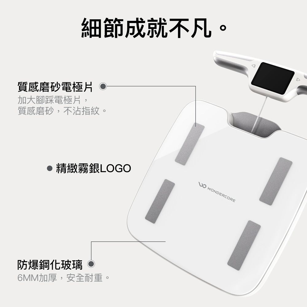 細節成就不凡。質感磨砂電極片 •加大腳踩電極片,質感磨砂,不沾指紋。精緻霧銀LOGO防爆鋼化玻璃6MM加厚,安全耐重。 WONDERCORE