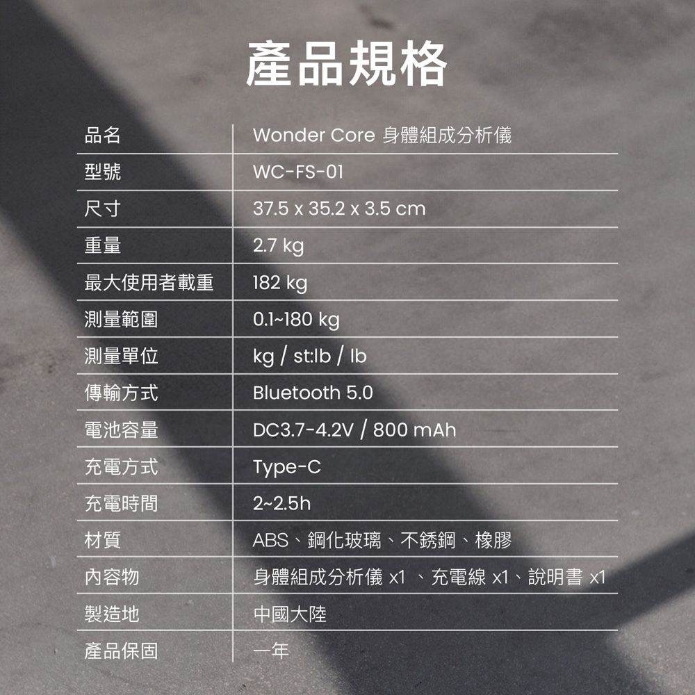 品名型號產品規格Wonder Core 身體組成分析儀WC-FS-0137.5 x 35.2 x 3.5 cm尺寸重量2.7 kg最大使用者載重182 kg測量範圍測量單位傳輸方式電池容量0.1-180 kgkgstlb/lbBluetooth 5.0DC3.7-4.2V / 800mAh充電方式Type-C充電時間材質內容物製造地2~2.5hABS、鋼化玻璃、不銹鋼、橡膠身體組成分析儀 x1、充電線x1、說明書 x1中國大陸產品保固一年