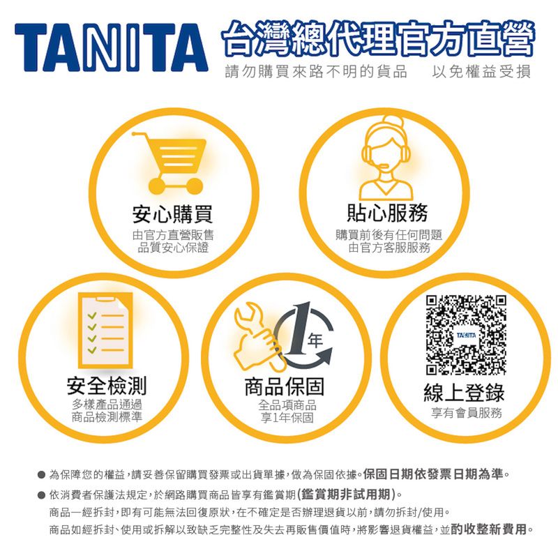TANITA 台灣總代理官方直營安心購買由官方直營販售品質安心保證購買來路不明的貨品 以免權益受損貼心購買前後有任何問題由官方客服服務安全檢測商品保固線上登錄多樣產品通過商品檢測標準全品項商品享有會員服務享1年保固為保障您的權益,請妥善保留購買發票或出貨單據,做為保固依據。保固日期依發票日期為準。 依消費者保護法規定,於網路購買商品皆享有鑑賞期(鑑賞期非試用期)。商品一經拆封,即有可能無法回復原狀,在不確定是否辦理退貨以前,請勿拆封使用。商品如經拆封、使用或拆解以致缺乏完整性及失去再販售價值時,將影響退貨權益,並酌收整新費用。
