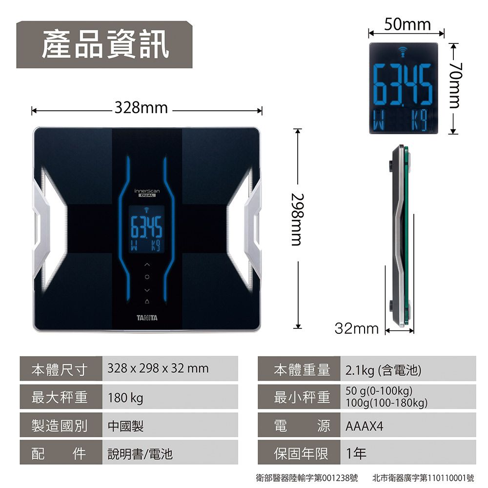 產品資訊328mm50mminnerscan6345 298mm70mm本體尺寸328 x 298 x 32mm本體重量32mm2.1kg (含電池)最大秤重製造國別180 kg中國製最小秤重50g(0-100kg)100g(100-180kg)電 源 AAAX4配件說明書/電池保固年限 1年衛部醫器輸字第001238號 北市衛器廣字第10110001號