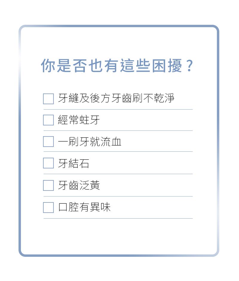 你是否也有這些困擾?□ 牙縫及後方牙齒刷不乾淨經常蛀牙一刷牙就流血牙結石牙齒泛黃口腔有異味