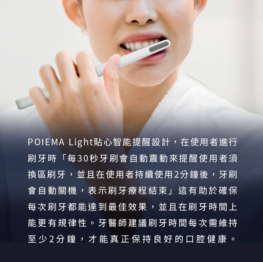 POIEMA Light貼心智能提醒設計,在使用者進行刷牙時「每30秒牙刷會自動震動來提醒使用者須換區刷牙,並且在使用者持續使用2分鐘後,牙刷會自動關機,表示刷牙療程結束」這有助於確保每次刷牙都能達到最佳效果,並且在刷牙時間上能更有規律性。牙醫師建議刷牙時間每次需維持至少2分鐘,才能真正保持良好的口腔健康。