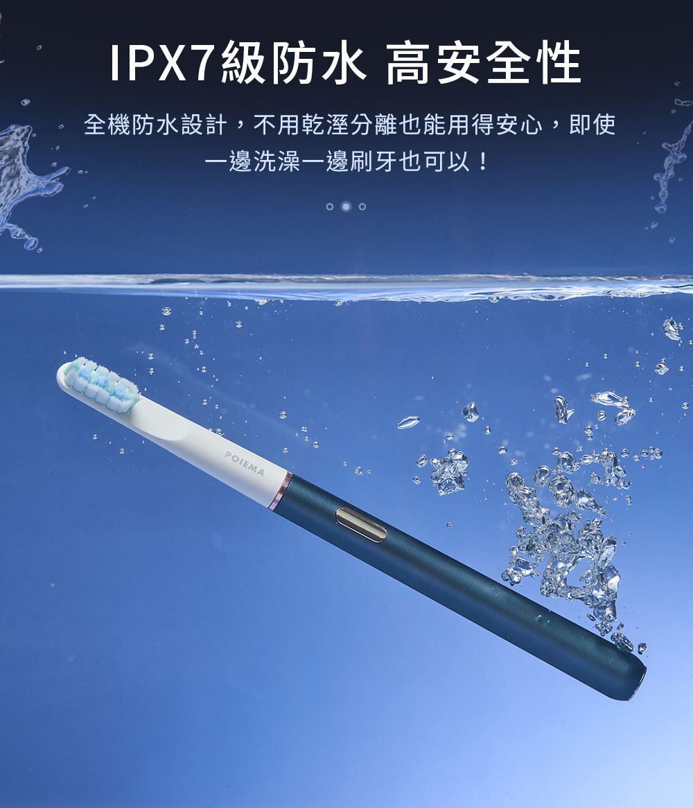 IPX7級防水 高安全性全機防水設計,不用乾溼分離也能用得安心,即使一邊洗澡一邊刷牙也可以!POIEMA