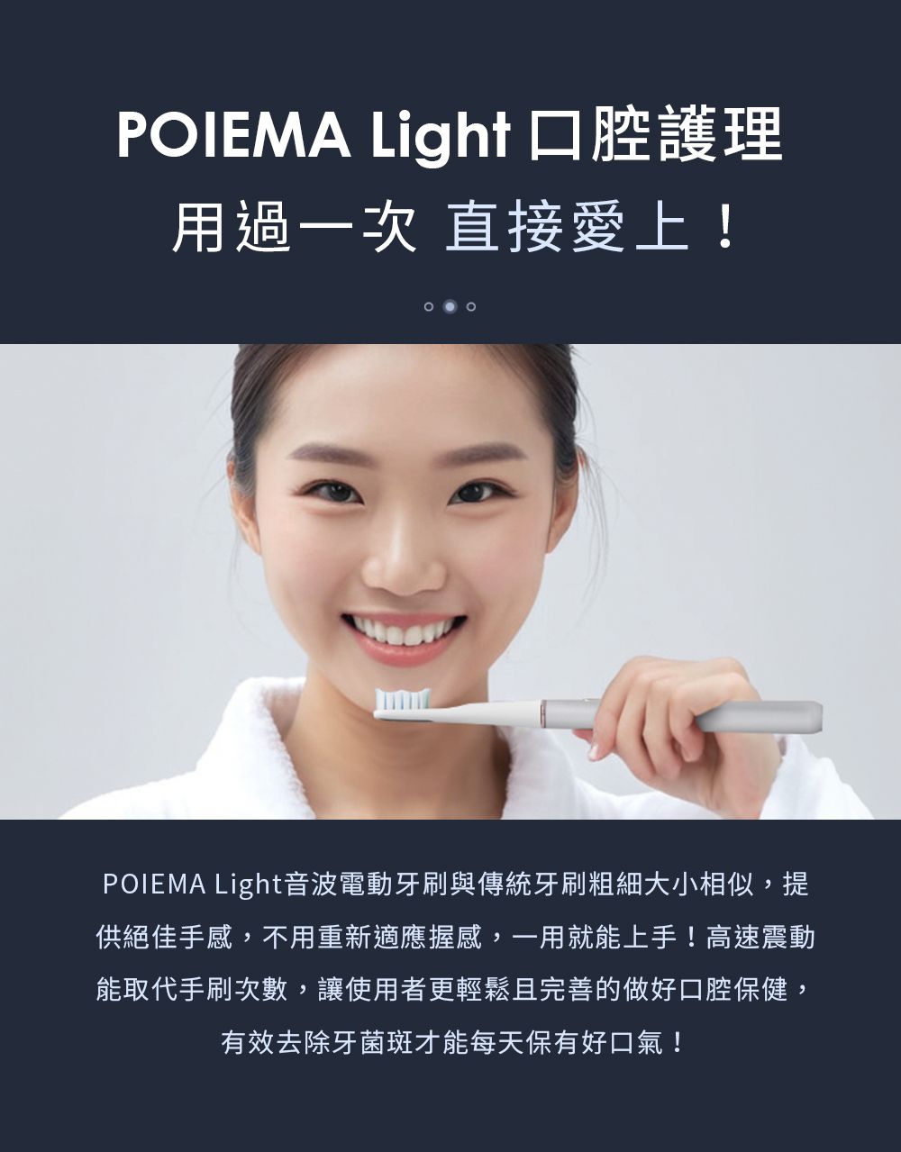 POIEMA Light 口腔護理用過一次 直接愛上!POIEMA Light音波電動牙刷與傳統牙刷粗細大小相似,提供絕佳手感,不用重新適應握感,一用就能上手!高速震動能取代手刷次數,讓使用者更輕鬆且完善的做好口腔保健,有效去除牙菌斑才能每天保有好口氣!