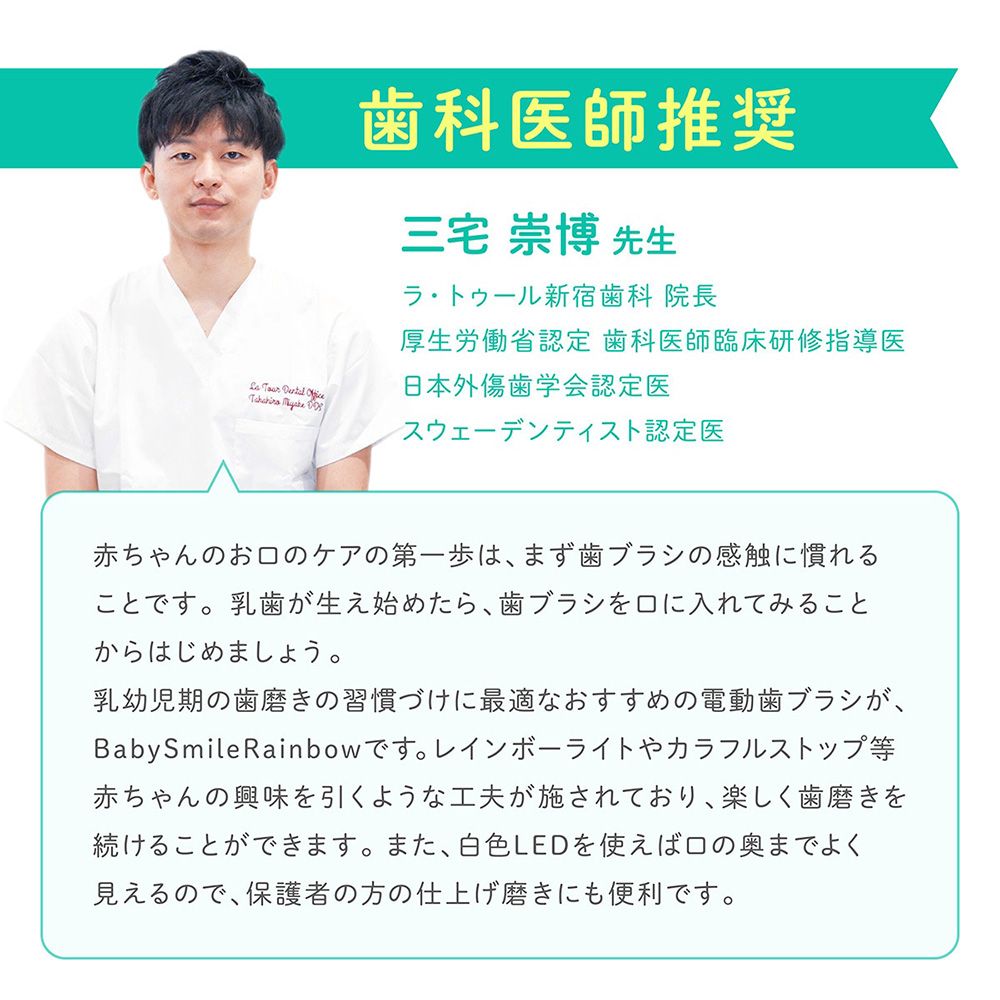 歯科医師推奨三宅  先生トゥール新宿歯科 院長厚生労働省認定歯科医師臨床研修指導医    日本外傷歯学会認定医スウェーデンティスト認定医赤ちゃんのおのケアの第一歩は、まず歯ブラシの感触に慣れることです。 乳歯が生え始めたら、歯ブラシをに入れてみることからはじめましょう。乳幼児期の歯磨きの習慣づけに最適なおすすめの電動歯ブラシが、BabySmileRainbow です。 レインボーライトやカラフルストップ等赤ちゃんの興味を引くような工夫が施されており、楽しく歯磨きを続けることができます。 また、 白色LEDを使えば口の奥までよく見えるので、保護者の方の仕上げ磨きにも便利です。