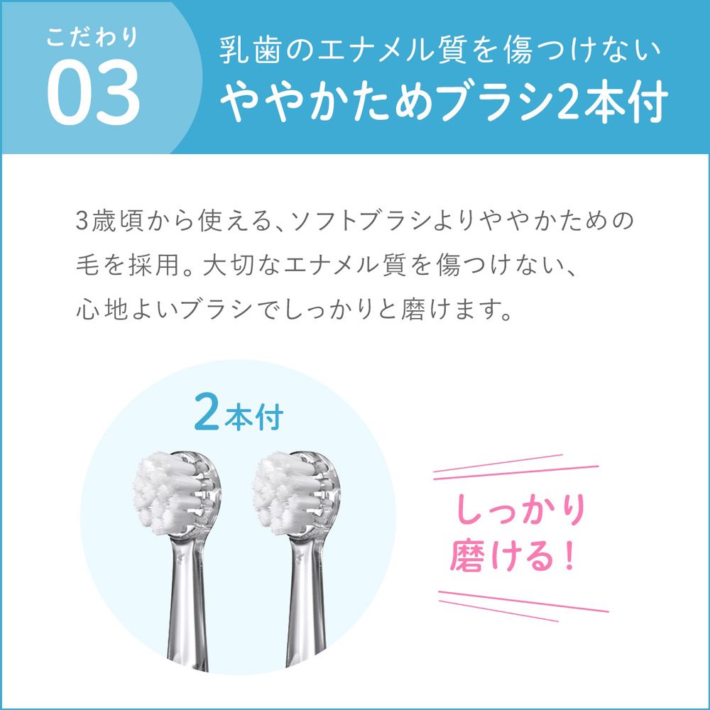 こだわり03乳歯のエナメル質を傷つけないややかためブラシ2本付3歳頃から使えるソフトブラシよりややかための毛を採用。大切なエナメル質を傷つけない、心地よいブラシでしっかりと磨けます。2本付しっかり磨ける!