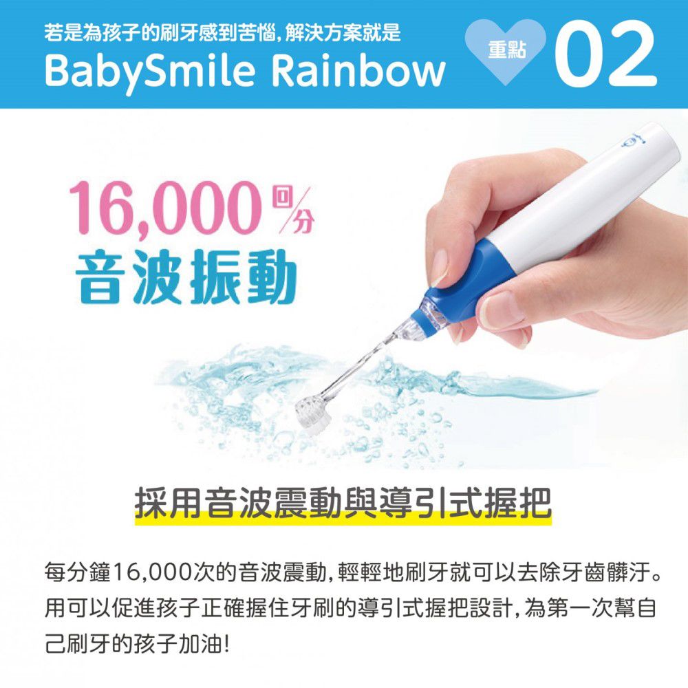 若是為孩子的刷牙感到苦惱,解決方案就是BabySmile Rainbow16,000音波振動重點02採用音波震動與導引式握把每分鐘16,000次的音波震動,輕輕地刷牙就可以去除牙齒髒汙。用可以促進孩子正確握住牙刷的導引式握把設計,為第一次幫自己刷牙的孩子加油!