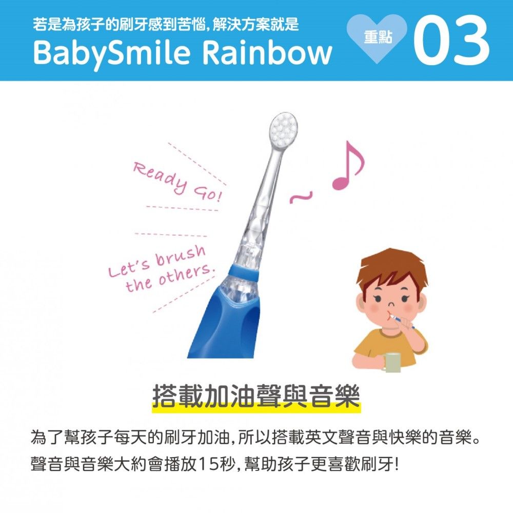 若是為孩子的刷牙感到苦惱,解決方案就是BabySmile RainbowReady Go!Lets brushthe others.重點03搭載加油聲與音樂為了幫孩子每天的刷牙加油,所以搭載英文聲音與快樂的音樂。聲音與音樂大約會播放15秒,幫助孩子更喜歡刷牙!