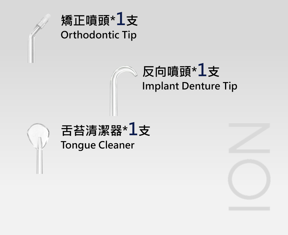 矯正噴頭*1支Orthodontic Tip反向噴頭*1支Implant Denture Tip舌苔清潔器*1支Tongue CleanerION
