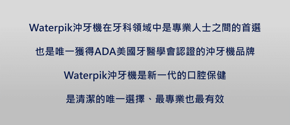 Waterpik沖牙機在牙科領域中是專業人士之間的首選也是唯一獲得ADA美國牙醫學會認證的沖牙機品牌Waterpik沖牙機是新一代的口腔保健是清潔的唯一選擇、最專業也最有效