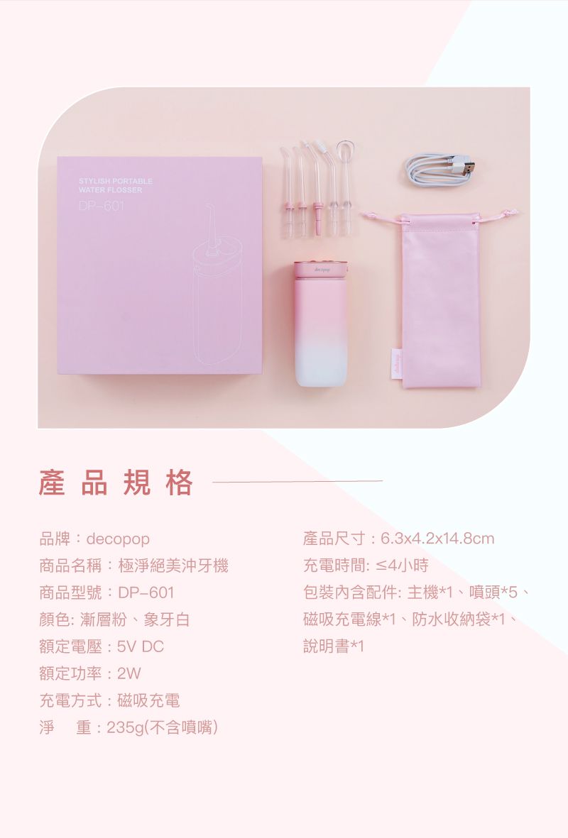STYLISH PORTABLEWATER FLOSSERDP601產品規格品牌:decopop商品名稱:極淨絕美沖牙機商品型號:DP-601顏色:漸層粉、象牙白額定電壓:5V DC額定功率:2W充電方式:磁吸充電淨 重:235g(不含噴嘴)產品尺寸:6.3x4.2x14.8cm充電時間:≤4小時配件:主機*1、噴頭*5、磁吸充電線*1、防水收納袋*1、說明書*1