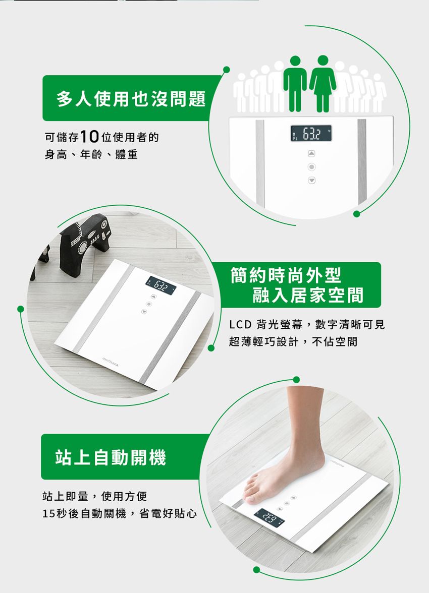 多人使用也沒問題可儲存10位使用者的身高、年齡、體重632簡約時尚外型632融入居家空間A超薄輕巧設計,不佔空間LCD 背光螢幕,數字清晰可見站上自動開機站上即量,使用方便15秒後自動關機,省電好貼心