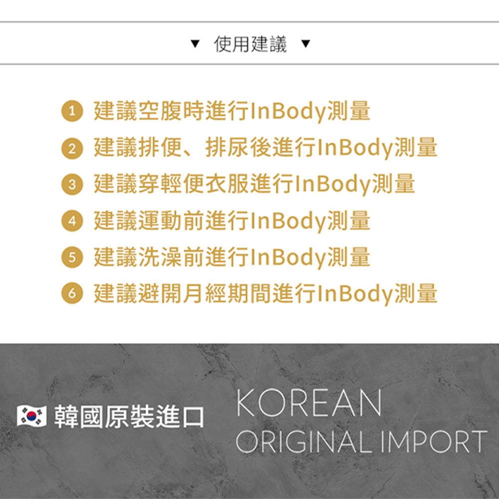 使用建議建議空腹時進行InBody測量 建議排便、排尿後進行InBody測量2建議穿輕便衣服進行InBody測量 建議運動前進行InBody測量5 建議洗澡前進行InBody測量6 建議避開月經期間進行InBody測量 韓國原裝進口KOREANORIGINAL IMPORT