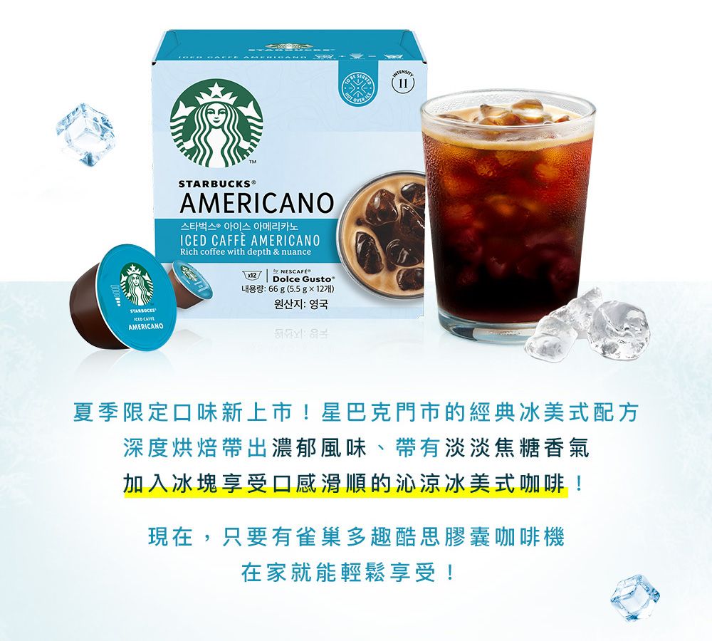 AMERICANOSTARBUCKS®AMERICANO스타벅스 아이스 아메리카노ICED CAFFE AMERICANORich coffee with depth &amp; nuance NESCAFÉDolce Gusto®66g 5.5g×127)원산지  영국(11)夏季限定口味新上市!星巴克門市的經典冰美式配方深度烘焙帶出濃郁風味、帶有淡淡焦糖香氣加入冰塊享受口感滑順的沁涼冰美式咖啡!現在,只要有雀巢多趣酷思膠囊咖啡機在家就能輕鬆享受!