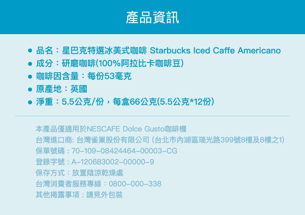 產品資訊 品名:星巴克特選冰美式咖啡 Starbucks Iced Caffe Americano成分:研磨咖啡(100%阿拉比卡咖啡豆) 咖啡因含量:每份53毫克原產地:英國淨重:5.5公克/份,每盒66公克(5.5公克*12份)本產品僅適用於NESCAFE Dolce Gusto咖啡機台灣進口商:台灣雀巢股份有限公司(台北市內湖區瑞光路399號8樓及8樓之1)保單號碼:70109-08424464-00003-CG登錄字號:A-120683002-00000-9保存方式:放置陰涼乾燥處台灣消費者服務專線:0800-000-338其他揭露事項:請見外包裝