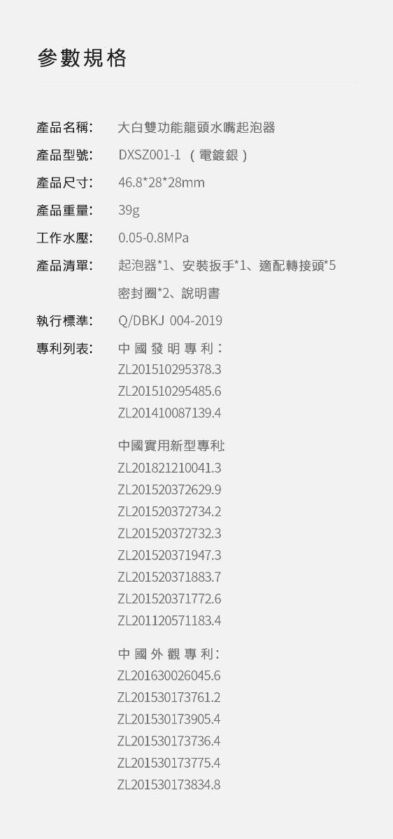 參數規格產品名稱大白雙功能龍頭水嘴起泡器產品型號:DXSZ001-1 (電鍍銀)產品尺寸:46.8*28*28mm產品重量:39g工作水壓:0.05-0.8MPa產品清單:起泡器*1、安裝扳手*1、適配轉接頭*5密封圈*2、說明書執行標準:專利列表:Q/DBKJ 004-2019中國發明專利:ZL201510295378.3ZL201510295485.6ZL201410087139.4中國實用新型專利:ZL201821210041.3ZL201520372629.9ZL201520372734.2ZL201520372732.3ZL201520371947.3ZL201520371883.7ZL201520371772.6ZL201120571183.4中國外觀專利:ZL201630026045.6ZL201530173761.2ZL201530173905.4ZL201530173736.4ZL201530173775.4ZL201530173834.8