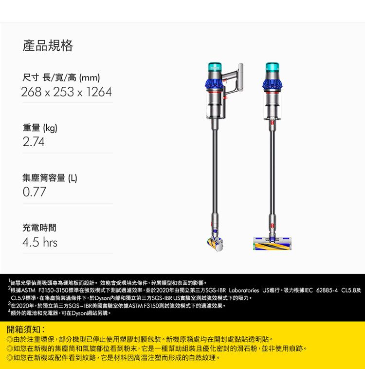 產品規格尺寸長//高(mm)268 x 25 x 1264重量 (kg)2.74集塵容量(L)0.77充電時間4.5 hrs智慧光學偵測吸頭專為硬地板而設計效能會受環境光條件、碎屑類型和表面的影響。根據ASTM F31503150標準在強效模式下測試過濾效率,並於2020年由獨立第三方SGS- Laboratories US進行。吸力根據IEC 62885-4 CL5.8CL5.9標準,在集塵筒裝滿條件下,於Dyson和獨立第三方SGS-IBR US實驗室測試強效模式下的吸力。3在2020年,於獨立第三方SGS-IBR美國實驗室依據ASTM F3150測試強效模式下的過濾效果。額外的電池和充電器,可在Dyson網站另購。開箱須知:由於注重環保,部分機型已停止使用塑膠封膜包裝。新機原箱處均在開封處黏貼透明貼。如您在新機的集塵筒和氣旋部位看到粉末,它是一種幫助組裝且優化密封的滑石粉,並非使用痕跡。如您在新機或配件看到紋路,它是材料因高溫注塑而形成的自然紋理。