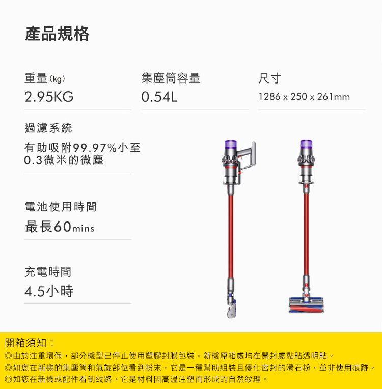 產品規格重量(kg)集塵筒容量尺寸2.95KG0.54L1286x250x261mm過濾系統有助吸附99.97%小至0.3微米的微塵電池使用時間最長60mins充電時間4.5小時開箱須知:由於注重環保,部分機型已停止使用塑膠封膜包裝。新機原箱處均在開封處黏透明貼。如您在新機的集塵筒和氣旋部位看到粉末,它是一種幫助組裝且優化密封的滑石粉,並非使用痕跡。如您在新機或配件看到紋路,它是材料因注塑而形成的自然紋理。