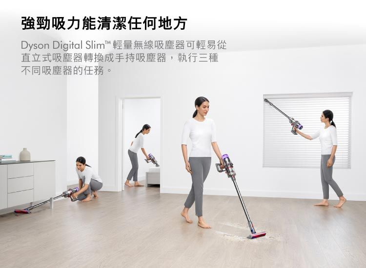 強勁吸力能清潔任何地方Dyson Digital Slim™輕量無線吸塵器可輕易從直立式吸塵器轉換成手持吸塵器,執行三種不同吸塵器的任務。