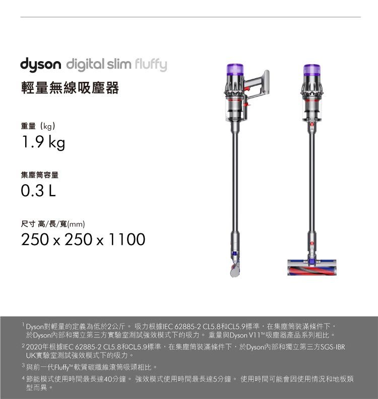 dyson digital slim fluffy輕量無線吸塵器(kg)1.9 kg集塵容量0.3 L尺寸高/長/寬(mm)250x250 x 1100對輕量的定義為低於2公斤。 吸力根據IEC62885-2 CL5.8CL5.9標準在集塵裝滿條件下,於Dyson內部和獨立第三方實驗室測試強效模式下的吸力。重量與Dyson 吸塵器產品系列相比。22020年根據IEC 62885-2 CL5.8和CL5.9標準,在集塵筒裝滿條件下,於Dyson內部和獨立第三方SGS-IBRUK實驗室測試強效模式下的吸力。3與前一代Fluffy™軟質碳纖維吸頭相比。4節能模式使用時間最長達40分鐘。 強效模式使用時間最長達5分鐘。 使用時間可能會因使用情況和地板類型而異。