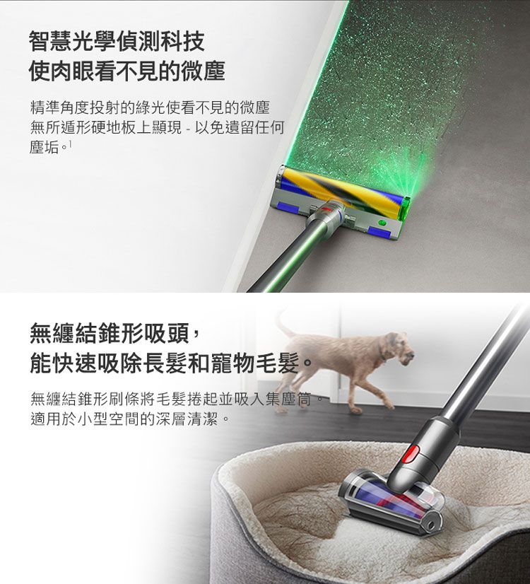 智慧光學偵測科技使肉眼看不見的微塵精準角度投射的綠光使看不見的微塵無所遁形硬地板上顯現-以免遺留任何塵垢。無纏結錐形吸頭,能快速吸除長髮和寵物毛髮。無纏結錐形刷條將毛髮捲起並吸入集塵筒適用於小型空間的深層清潔。