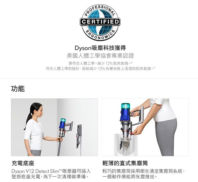 功能PROFESSIONALCERTIFIEDDyson吸塵科技獲得美國人體工學協會專業認證更符合人體工學減少12%肌肉負擔符合人體工學的設計,幫助減少10%在硬地板上清潔的肌肉負擔。充電底座輕薄的直式集塵筒Dyson V12 Detect Slim吸塵器可插入壁掛底座充電,為下一次清理做準備。輕巧的集塵筒採用衛生清空集塵筒系統,一個動作便能將灰塵推出。