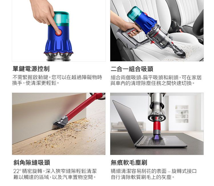 單鍵電源控制二合一組合吸頭不需緊握啟動鍵。您可以在越過障礙物時換手,使清潔更輕鬆。組合兩個吸頭扁平吸頭和刷頭,可在家居與車內的清理除塵任務之間快速切換。斜角隙縫吸頭無痕軟毛塵刷22°精密旋轉,深入狹窄縫隙輕鬆清潔難以觸達的區域,以及汽車置物空間。精細清潔容易刮花的表面-旋轉式接口自行清除軟質刷毛上的灰塵。