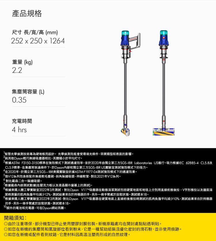 產品規格尺寸長//高mm)22 x 250 x 126重量(kg)2.2集容量(L)0.35充電時間4 hrs「智慧光學偵測技術專為硬地板而設計光學偵測效能會受環境光條件、碎屑類型和表面的影響與其他Dyson輕巧無線吸塵器相比,其體積小於平均尺寸。根據ASTM F31503150標準強效模式下測試過濾效率,並於2020年由獨立第三方SGS-IBR Laboratories US進行。吸力根據IEC 62885-4 CL5.8CL5.9標準,在集塵筒裝滿條件下,於Dyson和獨立第三方SGS-IBRUS實驗室測試強效模式下的吸力。4在2020年,於獨立第三方SGS-IBR美國實驗室依據ASTM F197-04測試強效模式下的過濾效果。5V12系列包含新配件無痕軟毛塵刷、斜角吸頭、伸縮軟管,對比2021年V12系列。6 對比戴森二合一隙縫吸頭。7根據戴森內部測試數據(在壓克力板以及液晶顯示螢幕上的測試)。8根據美國人體工學實驗室2022年3月測試,對比Dyson 吸塵器在動態清潔測試包括硬質地面和地毯上分別用直線前推後拉,V字形推拉以及牆面清潔時測量的肌肉負擔平均減少12%,測試結果來自於持機器的手,另外一條手臂處於放鬆狀態。測試樣本。根據美國人體工學實驗室2022年3月測試,對比Dyson ™吸塵器在硬質地面上直線前後推拉時測試的肌肉負擔平均減少10%,測試結果來自於持機器的手,另外一條手臂處於放鬆狀態。測試樣本18。10額外的電池和充電器,可在Dyson網站另購。開箱須知:由於注重環保,部分機型已停止使用塑膠封膜包裝。新機原箱處均在開封處黏貼透明貼。如您在新機的集塵筒和氣旋部位看到粉末,它是一種幫助組裝且優化密封的滑石粉,並非使用痕跡。如您在新機或配件看到紋路,它是材料因高溫注塑而形成的自然紋理。