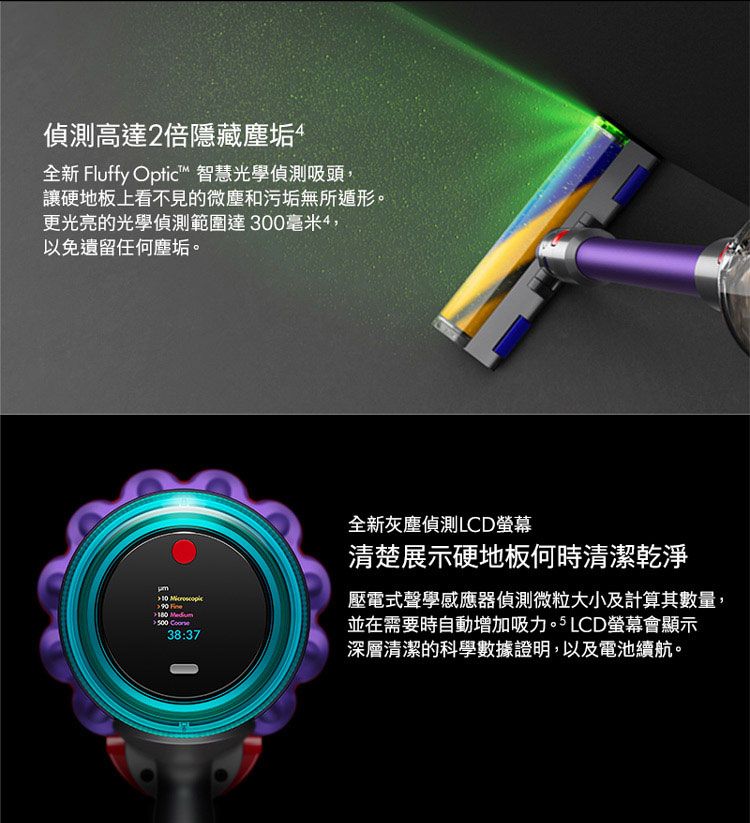 偵測高達2倍隱藏塵垢全新 Fluffy Optic™ 智慧光學偵測吸頭,讓硬地板上看不見的微塵和污垢無所遁形。更光亮的光學偵測範圍達300毫米4,以免遺留任何塵垢。 90   38:37全新灰塵偵測LCD螢幕清楚展示硬地板何時清潔乾淨壓電式聲學感應器偵測微粒大小及計算其數量,並在需要時自動增加吸力。 LCD螢幕會顯示深層清潔的科學數據證明,以及電池續航。