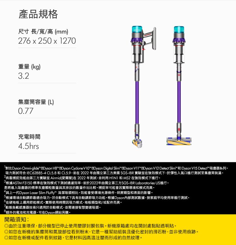 產品規格尺寸長/寬/高mm)76 x 250 x 1270重量(kg)3.2集塵筒容量(L)0.77充電時間.5hrs對比Dyson Omni-glide Dyson VDyson Cydone V10 Dyson Digital  Dyson V11Dyson V12  Slim  Dyson V15 Detect 吸塵器系列。吸力測試符合IEC62885-4 CL5.8 和 CL5.9,並在2022年由獨立第三方美國 SGS-IBR 實驗室在強效模式下,於彈性入氣口進行測試至集塵筒裝滿。2病毒捕捉由第三方實驗室 Airmid()在2022年測試,並利用  和MS2 在強效模式下進行。根據ASTM F3150標準在強效模式下測試過濾效,並於2022年由獨立第三方SGS-IBR Laboratories US進行。是將進入吸塵器的標準灰塵顆粒數量與其排放的數量作出比較。捕捉率可能會因實際環境和模式而異。4與上一代Dyson Laser Slim Fluffy 清潔吸頭相比。效能會受環境光源條件碎屑類型和表面的影響。根據環境自動調節最適合吸力。於自動模式下具有自動調節吸力功能。根據Dyson內部測試數據,按家庭平均進行測試。在硬地板上選用節能模式。實際使用時間因吸力模式、地板類型和/或配件而異。「動態負載器技術只適用於自動模式,並需連接智慧變速吸頭。8額外的電池和充電器,可在Dyson網站另購。開箱須知:由於注重環保,部分機型已停止使用塑膠封膜包裝。新機原箱處均在開封處黏貼透明貼。如您在新機的集塵筒和氣旋部位看到粉末,它是一種幫助組裝且優化密封的滑石粉,並非使用痕跡。如您在新機或配件看到紋路,它是材料因高溫注塑而形成的自然紋理。