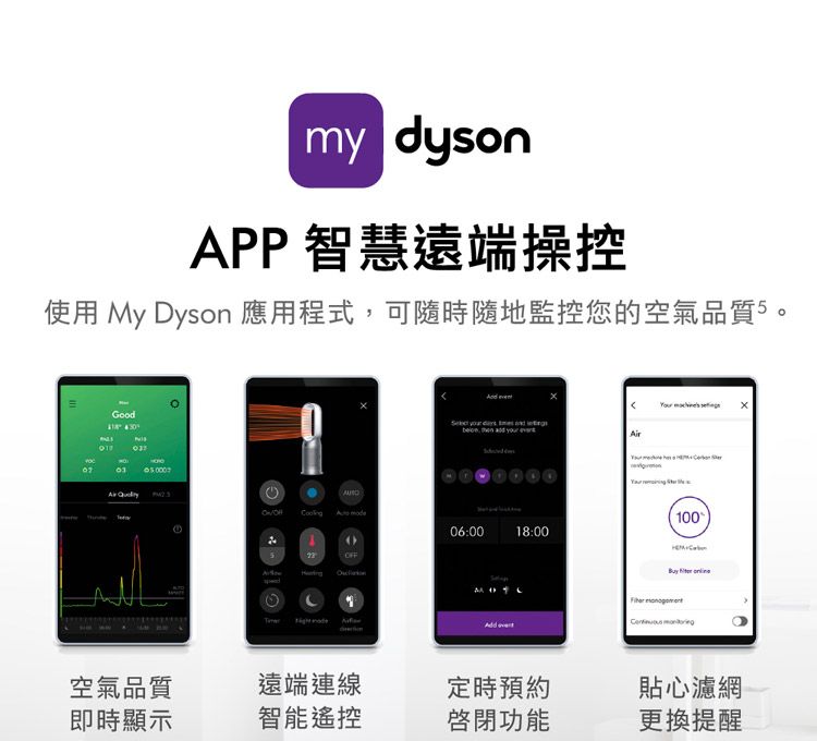 my dysonAPP 智慧遠端操控使用 My yson 應用程式可隨時隨地監控您的空氣品質5Good     ,   yourAir  D 10006:0018:00OFF  空氣品質遠端連線定時預約貼心濾網即時顯示智能遙控啟閉功能更換提醒