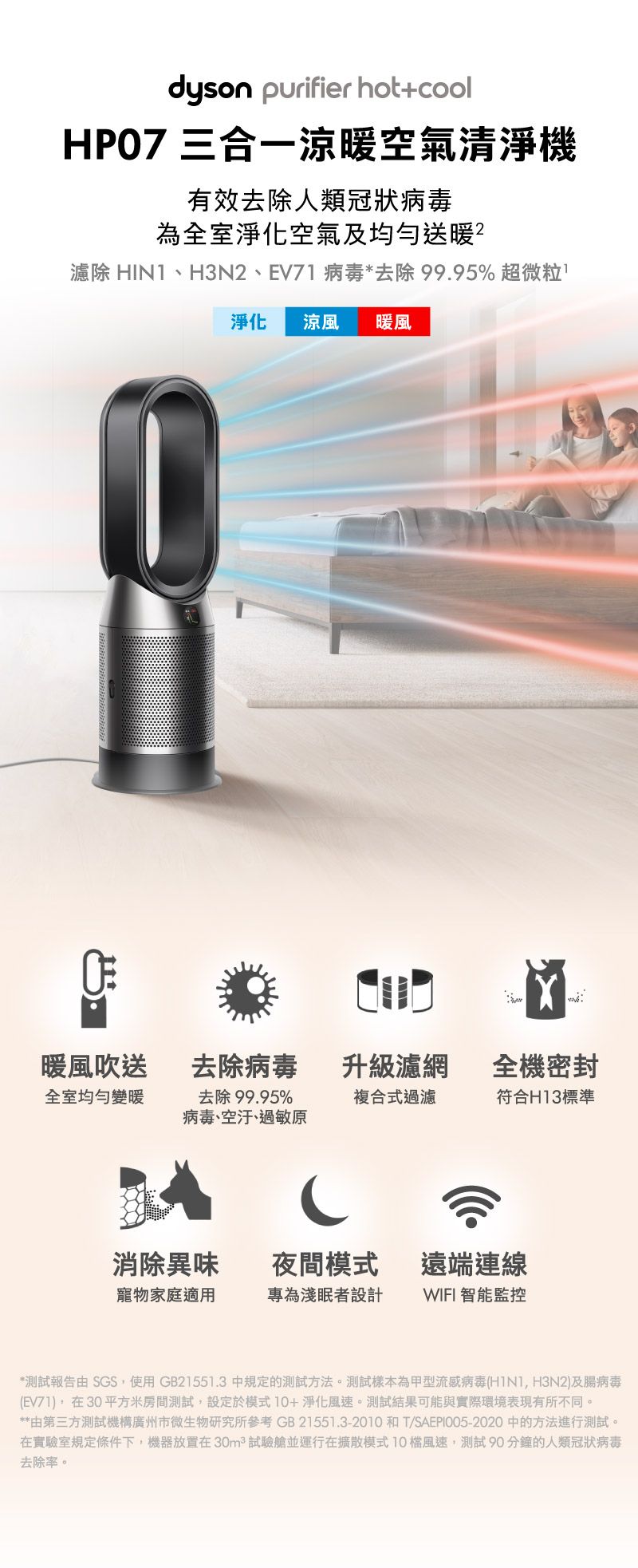 dyson purifier hot+cool 三合一涼暖空氣清淨機有效去除人類冠狀病毒為全室淨化空氣及均勻送暖濾除 HIN1、H3N2、EV71病毒*去除99.95% 超微粒淨化涼風暖風暖風吹送去除病毒升級濾網全機密封全室均勻變暖去除99.95%病毒、空汙、過敏原複合式過濾符合H13標準消除異味夜間模式 遠端連線寵物家庭適用專為淺眠者設計 WIFI 智能監控*測試報告由 SGS使用GB21551.3 中規定的測試方法。測試樣本為甲型流感病毒( H3N2及腸病毒(EV71),在30平方米房間測試,設定於模式10+淨化風速。測試結果可能與實際環境表現有所不同。**由第三方測試機構廣州市微生物研究所參考 GB21551.3-2010和T/SAEPI005-2020 中的方法進行測試。在實驗室規定條件下,機器放置在 30m² 試驗艙並運行在擴散模式10風速,測試 90分鐘的人類冠狀病毒去除率。