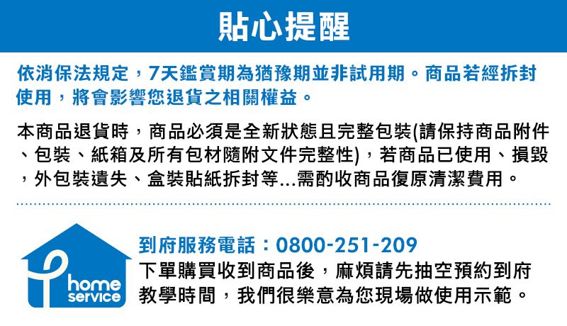 貼心提醒依消保法規定,7天鑑賞期為猶豫期並非試用期。商品若經使用,將會影響您退貨之相關權益。本商品退貨時,商品必須是全新狀態且完整包裝(請保持商品附件、包裝、紙箱及所有包材隨附文件完整性),若商品已使用、損毀,外包裝遺失、盒裝貼紙等...需酌收商品復原清潔費用。home到府服務電話:0800-251-209下單購買收到商品後,麻煩請先抽空預約到府 教學時間,我們很樂意為您現場做使用示範。service