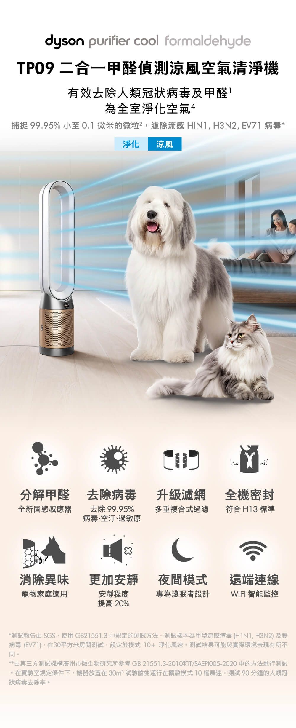 dyson purifier cool formaldehyde 二合一甲醛偵測涼風空氣清淨機有效去除人類冠狀病毒及甲醛為全室淨化空氣捕捉 99.95% 小至0.1微米的微粒,濾除流感 HIN1, H3N2, EV71 病毒*淨化涼風分解甲醛 去除病毒升級濾網全機密封全新固態感應器去除99.95%多重複合式過濾符合 H13 標準病毒、空汙、過敏原消除異味更加安靜夜間模式遠端連線寵物家庭適用安靜程度提高20%專為淺眠者設計WIFI 智能監控*測試報告由SGS,使用GB21551.3中規定的測試方法測試樣本為甲型流感病毒 (, H3N2) 及腸病毒 (EV71),在30平方米房間測試,設定於模式 10+淨化風速。測試結果可能與實際環境表現有所不同。**由第三方測試機構廣州市微生物研究所參考 GB 21551.3-2010和T/SAEPI005-2020 中的方法進行測試。在實驗室規定條件下,機器放置在30m² 試驗艙並運行在擴散模式10檔風速,測試90分鐘的人類冠狀病毒去除率。