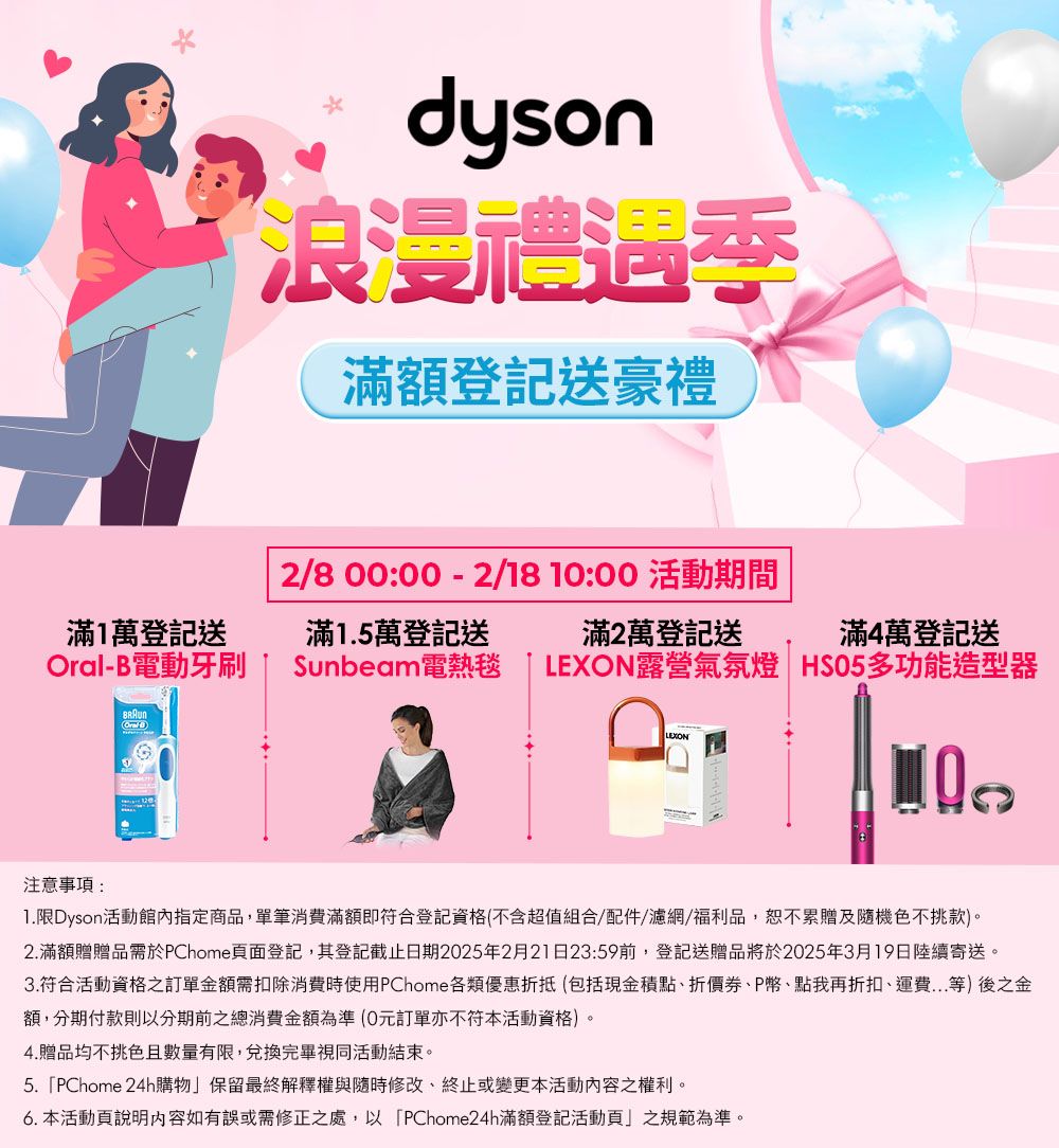 dyson浪漫季滿額登記送豪禮2/8 00:00 - 2/18 10:00 活動期間滿1萬登記送-B電動牙刷滿1.5萬登記送Sunbeam電熱毯滿2萬登記送滿4萬登記送LEXON露營氣氛燈HSO5多功能造型器注意事項:OralLEXON1.限Dyson活動館內指定商品,單筆消費滿額即符合登記資格(不含超值組合/配件/濾網/福利品,恕不累贈及隨機色不挑款。2.滿額贈贈品需於PChome頁面登記,其登記截止日期2025年2月21日23:59前,登記送贈品將於2025年3月19日陸續寄送。3.符合活動資格之訂單金額需扣除消費時使用PChome各類優惠折抵(包括現金積點折價P幣、點我再折扣、運費...等)後之金額,分期付款則以分期前總消費金額為準(0元訂單亦不符本活動資格)。4.贈品均不挑色且數量有限,兌換完畢視同活動結束。5.PChome 24h購物保留最終解釋權與隨時修改、終止或變更本活動之權利。6. 本活動頁說明內容如有誤或需修正之處,以PChome24h滿額登記活動頁」之規範為準。