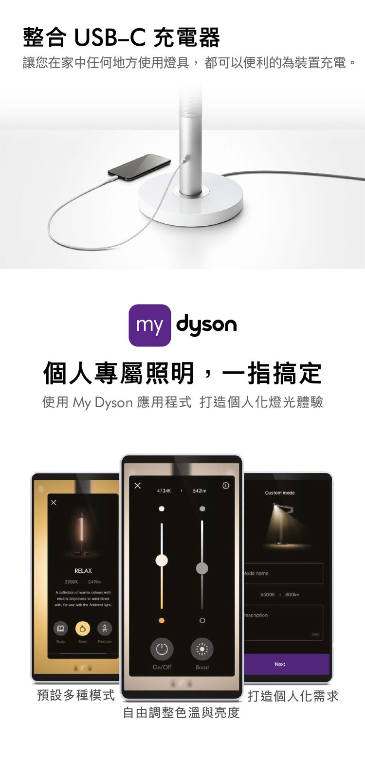 整合 USB-C 充電器讓您在家中任何地方使用燈都可以便利的為裝置充電。my dyson個人專屬照明,一指搞定使用 My Dyson 應用程式 打造個人化燈光體驗RELA2900K249mA collection of warms   brightness to wind-down, for  with the Ambient light具X4734KCustom modeOn/OffBoost name6500K escriptionNext預設多種模式打造個人化需求自由調整色溫與亮度