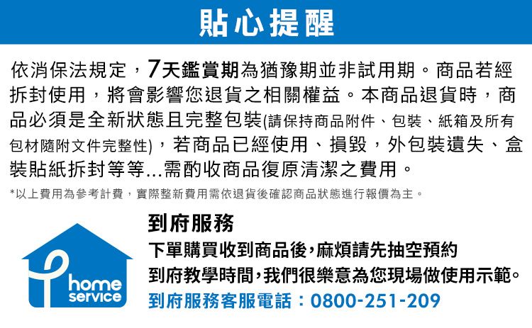 貼心提醒依消保法規定,7天鑑賞期為猶豫期並非試用期。商品若經拆封使用,將會影響您退貨之相關權益。本商品退貨時,商品必須是全新狀態且完整包裝(請保持商品附件、包裝、紙箱及所有包材隨附文件完整性),若商品已經使用、損毀,外包裝遺失、盒裝貼紙拆封等等...需酌收商品復原清潔之費用。*以上費用為參考計費,實際整新費用需依退貨後確認商品狀態進行報價為主。到府服務下單購買收到商品後,麻煩請先抽空預約 到府教學時間,我們很樂意為您現場做使用示範。service 到府服務客服電話:0800-251-209