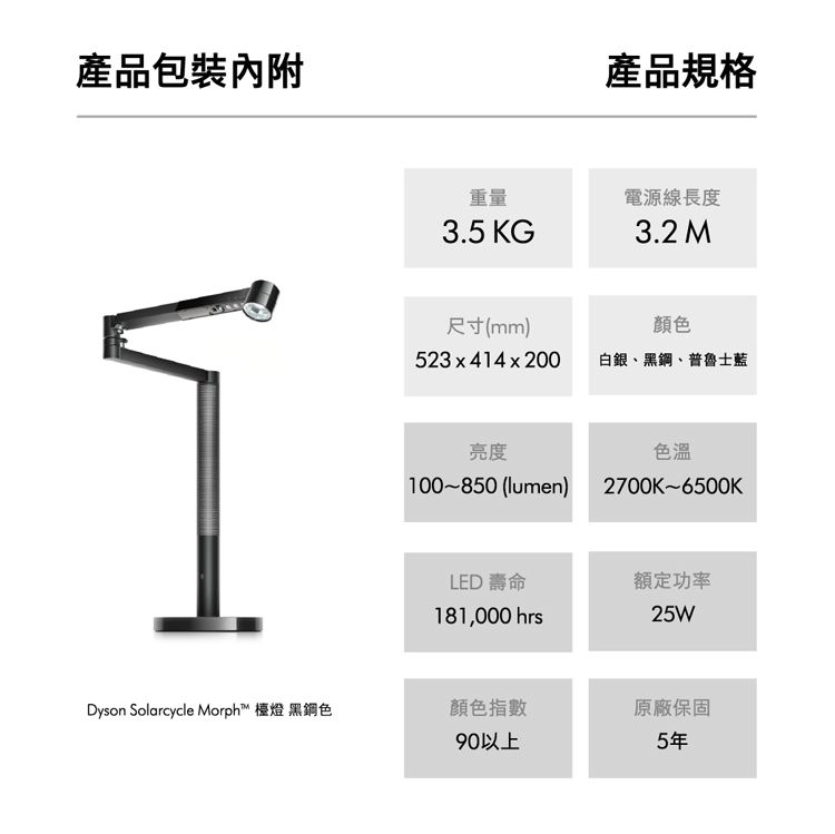 產品包裝內附重量3.5 KG尺寸(mm)523x414x200產品規格電源線長度3.2 M顏色白銀、黑鋼、普魯士藍亮度100~850 (lumen)色溫2700K~6500KLED 壽命181,000 hrs額定功率25WDyson Solarcycle Morph™ 檯燈 黑鋼色顏色指數原廠保固90以上5年