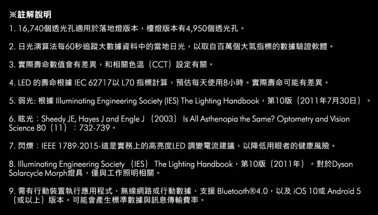 ※註解說明1. 16,740個透光孔適用於落地燈版本,檯燈版本有4,950個透光孔。2.日光演算法每60秒追蹤大數據資料中的當地日光,取自百萬個大氣指標的數據驗證軟體。3. 實際壽命數值會有差異,和相關色溫(CCT)設定有關。4. LED 的壽命根據 IEC 62717以L70 指標計算,預估每天使用8小時。實際壽命可能有差異。5. 弱光 根據  Engineering Society (IES) The Lighting Handbook,第10版(2011年7月30日)6. 眩光:Sheedy JE, Hayes J and Engle(2003) Is All Asthenopia the Same? Optometry and VisionScience 80(11):732-739。7. : IEEE 1789-2015-這是實務上的高亮度LED 調變電流建議,以降低用眼者的健康風險。8. Illuminating Engineering Society (IES) The Lighting Handbook,第10版(2011年)。對於DysonSolarcycle Morph燈具,僅與工作照明相關。9. 需有行動裝置執行應用程式、無線網路或行動數據、支援 Bluetooth®4.0,以及iOS 10或 Android 5(或以上)版本。可能會產生標準數據與訊息傳輸費率。